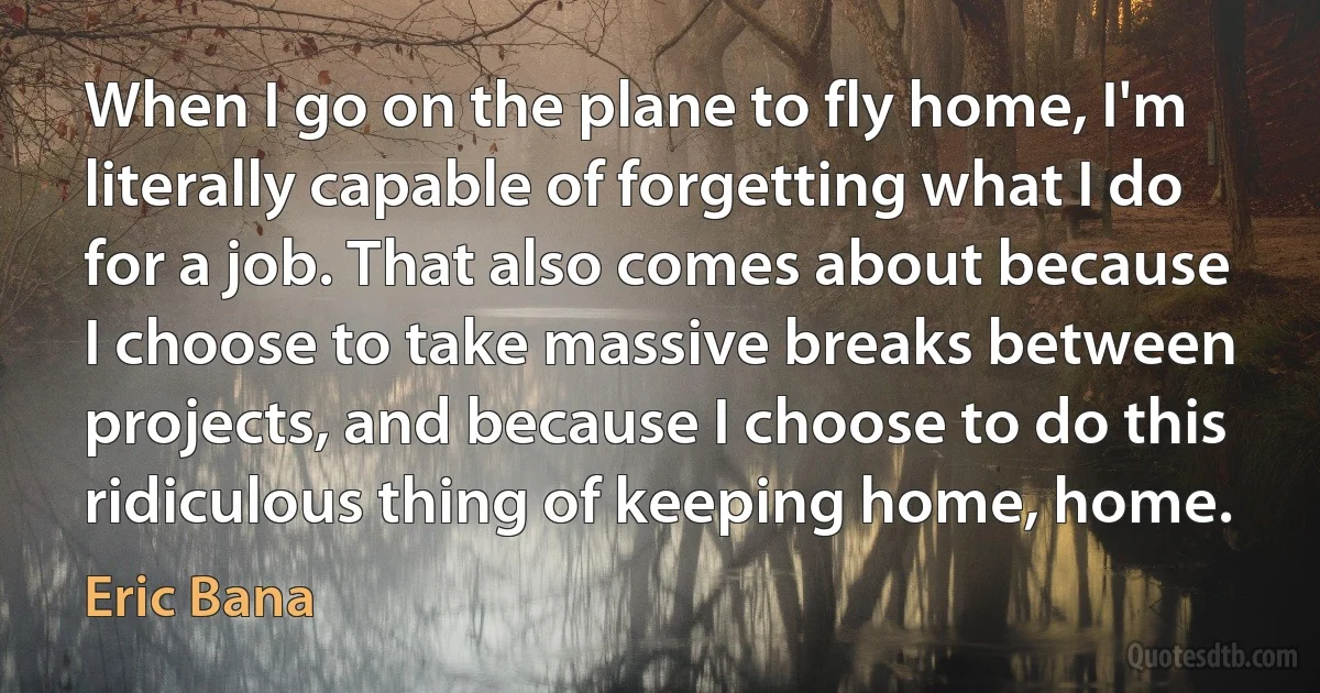 When I go on the plane to fly home, I'm literally capable of forgetting what I do for a job. That also comes about because I choose to take massive breaks between projects, and because I choose to do this ridiculous thing of keeping home, home. (Eric Bana)