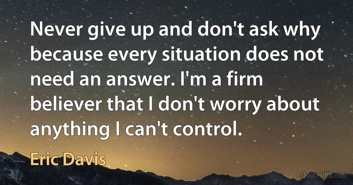 Never give up and don't ask why because every situation does not need an answer. I'm a firm believer that I don't worry about anything I can't control. (Eric Davis)