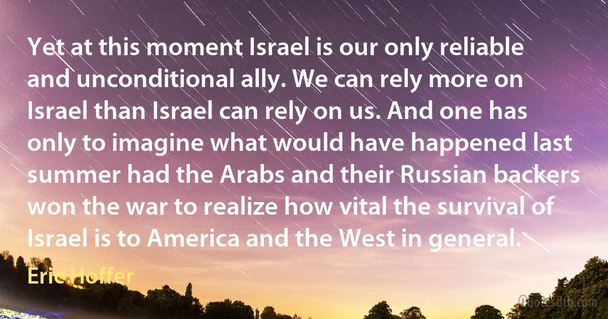 Yet at this moment Israel is our only reliable and unconditional ally. We can rely more on Israel than Israel can rely on us. And one has only to imagine what would have happened last summer had the Arabs and their Russian backers won the war to realize how vital the survival of Israel is to America and the West in general. (Eric Hoffer)