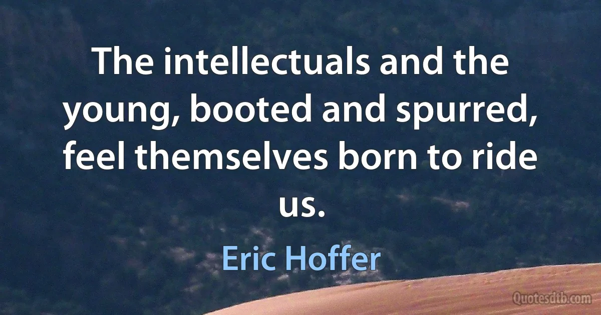 The intellectuals and the young, booted and spurred, feel themselves born to ride us. (Eric Hoffer)