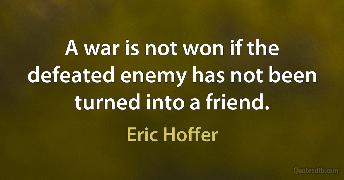 A war is not won if the defeated enemy has not been turned into a friend. (Eric Hoffer)