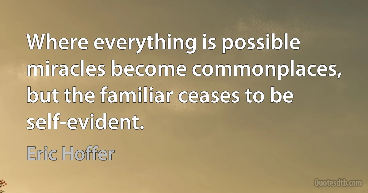 Where everything is possible miracles become commonplaces, but the familiar ceases to be self-evident. (Eric Hoffer)