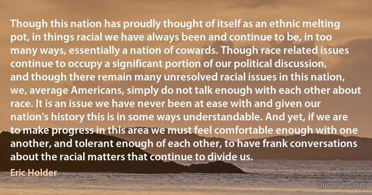 Though this nation has proudly thought of itself as an ethnic melting pot, in things racial we have always been and continue to be, in too many ways, essentially a nation of cowards. Though race related issues continue to occupy a significant portion of our political discussion, and though there remain many unresolved racial issues in this nation, we, average Americans, simply do not talk enough with each other about race. It is an issue we have never been at ease with and given our nation's history this is in some ways understandable. And yet, if we are to make progress in this area we must feel comfortable enough with one another, and tolerant enough of each other, to have frank conversations about the racial matters that continue to divide us. (Eric Holder)