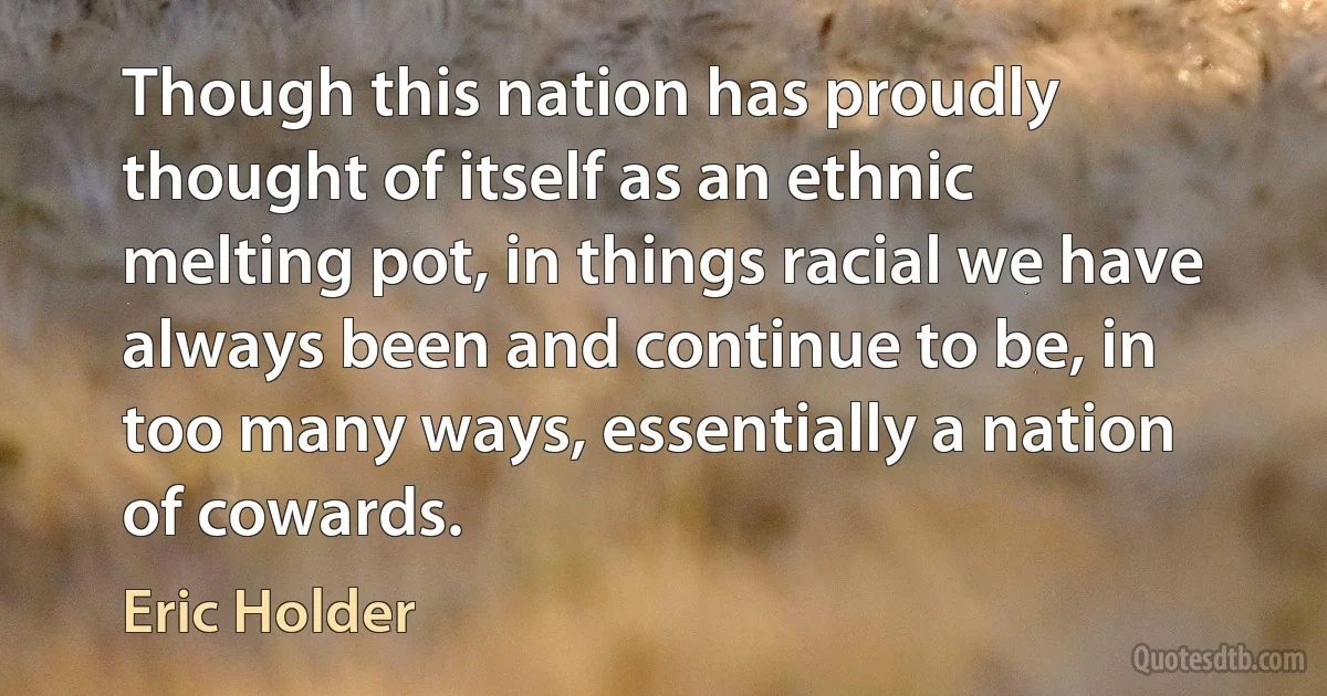 Though this nation has proudly thought of itself as an ethnic melting pot, in things racial we have always been and continue to be, in too many ways, essentially a nation of cowards. (Eric Holder)