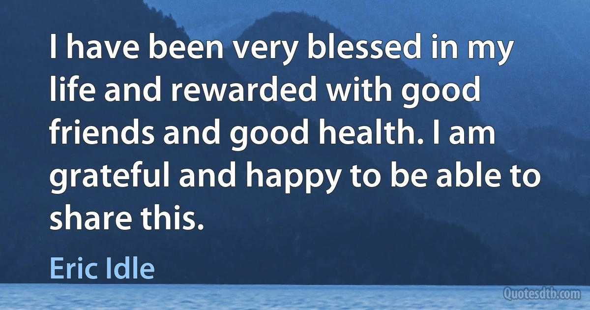 I have been very blessed in my life and rewarded with good friends and good health. I am grateful and happy to be able to share this. (Eric Idle)