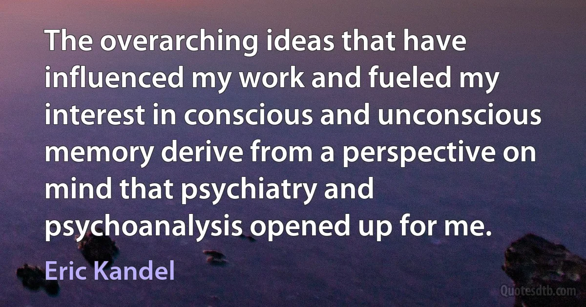 The overarching ideas that have influenced my work and fueled my interest in conscious and unconscious memory derive from a perspective on mind that psychiatry and psychoanalysis opened up for me. (Eric Kandel)