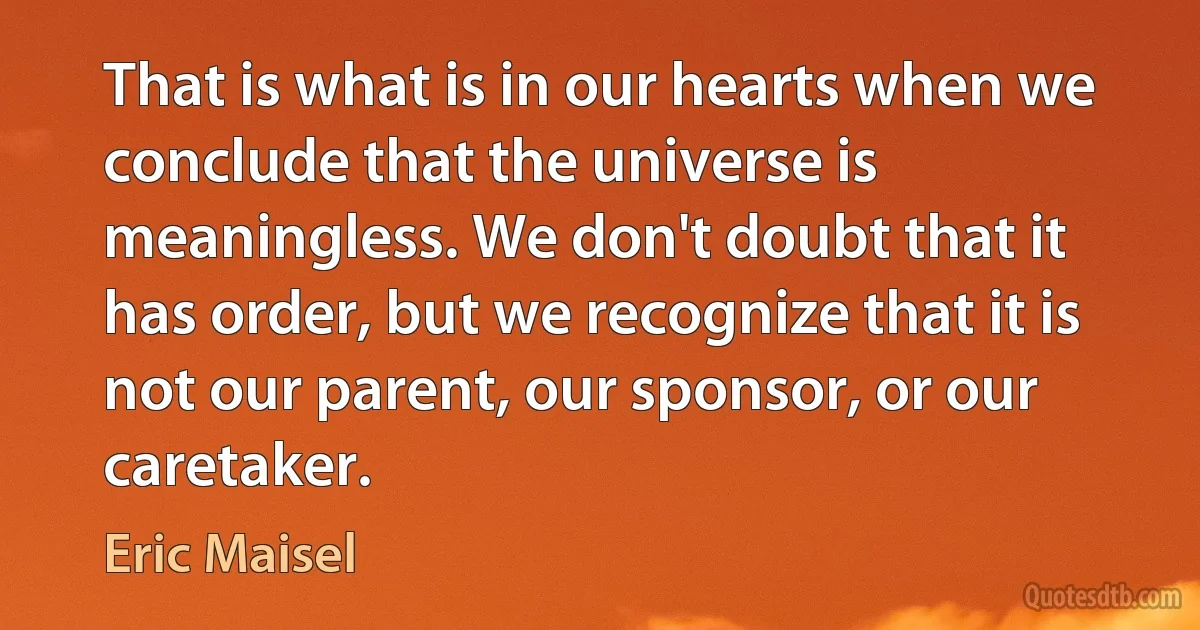 That is what is in our hearts when we conclude that the universe is meaningless. We don't doubt that it has order, but we recognize that it is not our parent, our sponsor, or our caretaker. (Eric Maisel)