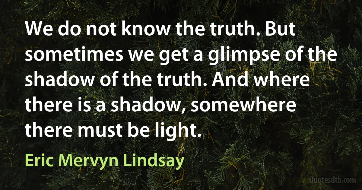 We do not know the truth. But sometimes we get a glimpse of the shadow of the truth. And where there is a shadow, somewhere there must be light. (Eric Mervyn Lindsay)