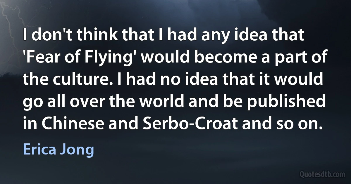 I don't think that I had any idea that 'Fear of Flying' would become a part of the culture. I had no idea that it would go all over the world and be published in Chinese and Serbo-Croat and so on. (Erica Jong)