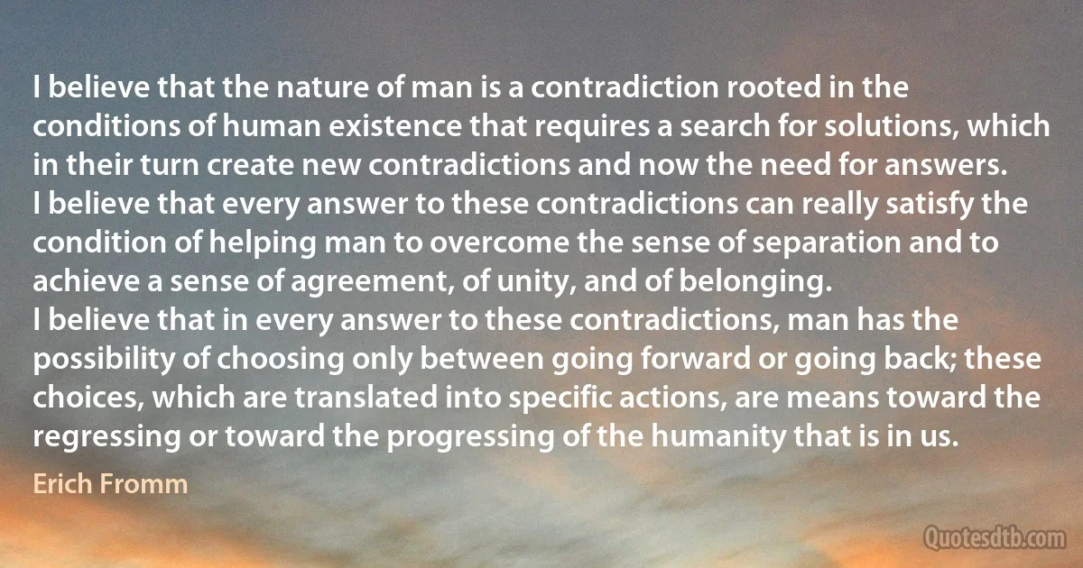 I believe that the nature of man is a contradiction rooted in the conditions of human existence that requires a search for solutions, which in their turn create new contradictions and now the need for answers.
I believe that every answer to these contradictions can really satisfy the condition of helping man to overcome the sense of separation and to achieve a sense of agreement, of unity, and of belonging.
I believe that in every answer to these contradictions, man has the possibility of choosing only between going forward or going back; these choices, which are translated into specific actions, are means toward the regressing or toward the progressing of the humanity that is in us. (Erich Fromm)