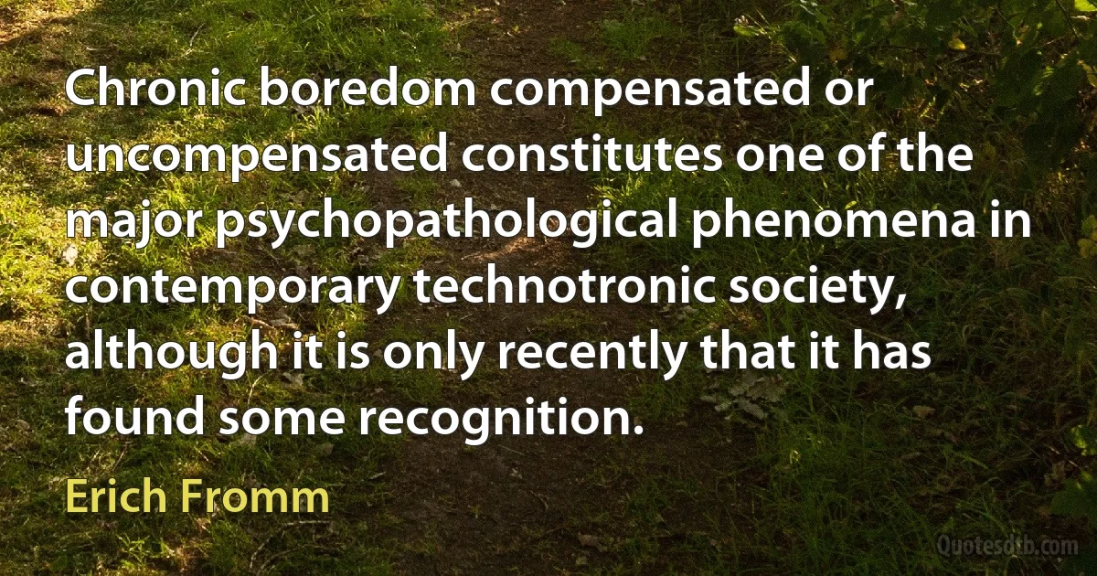 Chronic boredom compensated or uncompensated constitutes one of the major psychopathological phenomena in contemporary technotronic society, although it is only recently that it has found some recognition. (Erich Fromm)