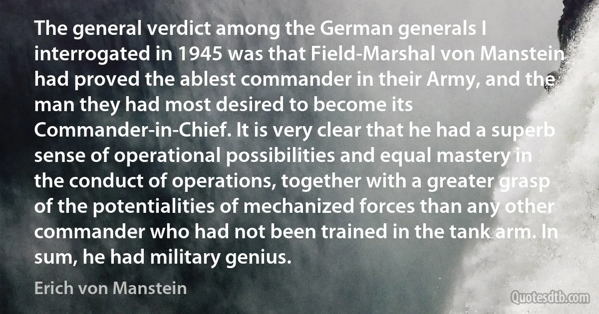 The general verdict among the German generals I interrogated in 1945 was that Field-Marshal von Manstein had proved the ablest commander in their Army, and the man they had most desired to become its Commander-in-Chief. It is very clear that he had a superb sense of operational possibilities and equal mastery in the conduct of operations, together with a greater grasp of the potentialities of mechanized forces than any other commander who had not been trained in the tank arm. In sum, he had military genius. (Erich von Manstein)