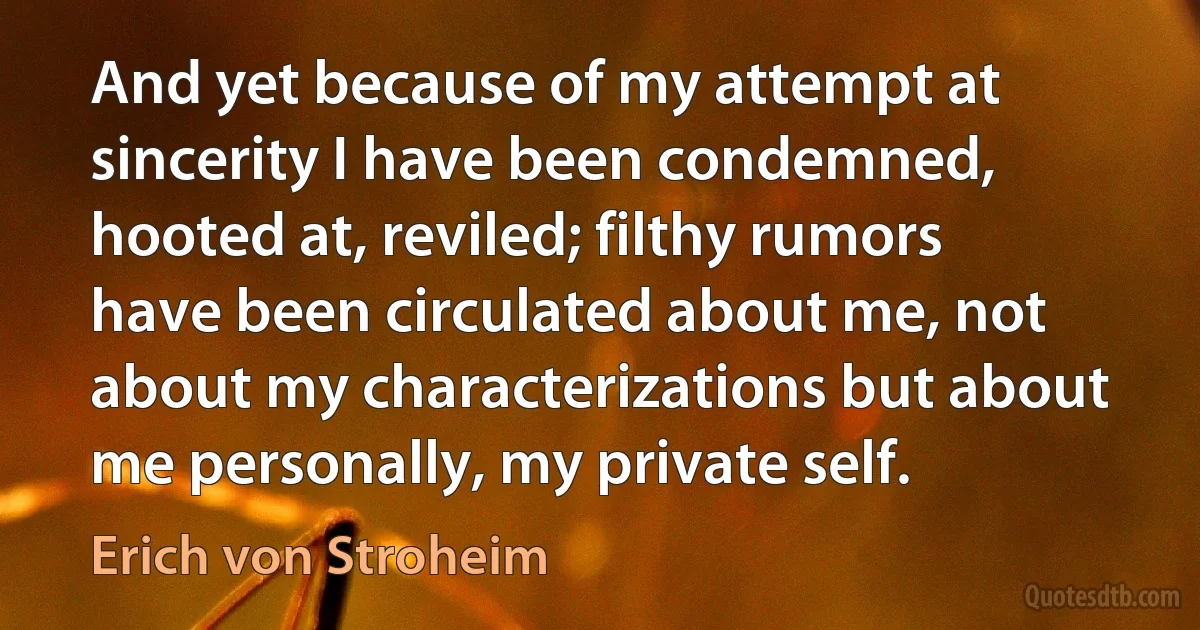 And yet because of my attempt at sincerity I have been condemned, hooted at, reviled; filthy rumors have been circulated about me, not about my characterizations but about me personally, my private self. (Erich von Stroheim)