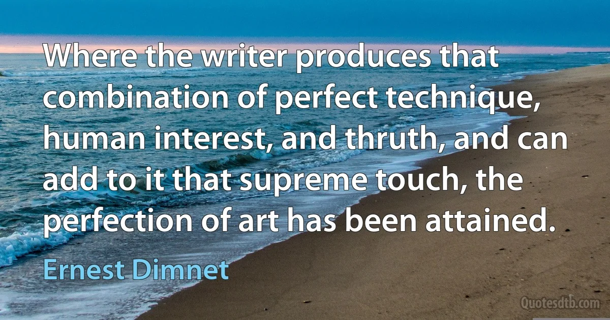 Where the writer produces that combination of perfect technique, human interest, and thruth, and can add to it that supreme touch, the perfection of art has been attained. (Ernest Dimnet)