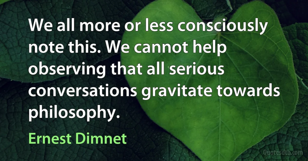 We all more or less consciously note this. We cannot help observing that all serious conversations gravitate towards philosophy. (Ernest Dimnet)