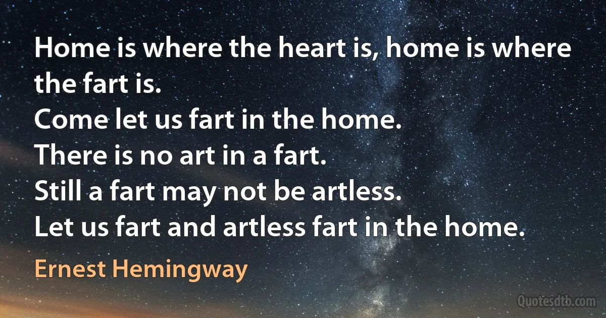 Home is where the heart is, home is where the fart is.
Come let us fart in the home.
There is no art in a fart.
Still a fart may not be artless.
Let us fart and artless fart in the home. (Ernest Hemingway)