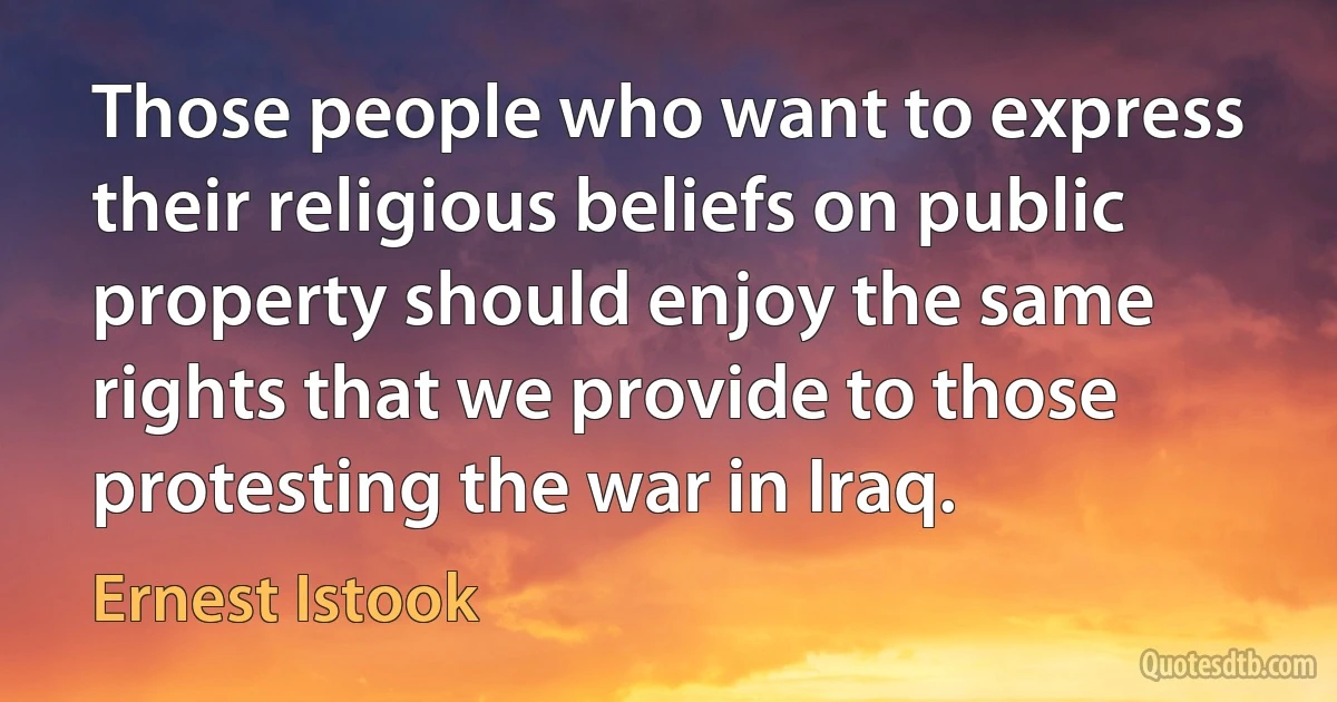 Those people who want to express their religious beliefs on public property should enjoy the same rights that we provide to those protesting the war in Iraq. (Ernest Istook)