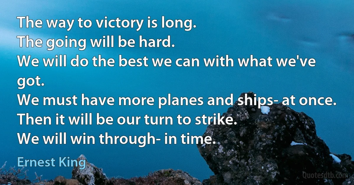 The way to victory is long.
The going will be hard.
We will do the best we can with what we've got.
We must have more planes and ships- at once.
Then it will be our turn to strike.
We will win through- in time. (Ernest King)