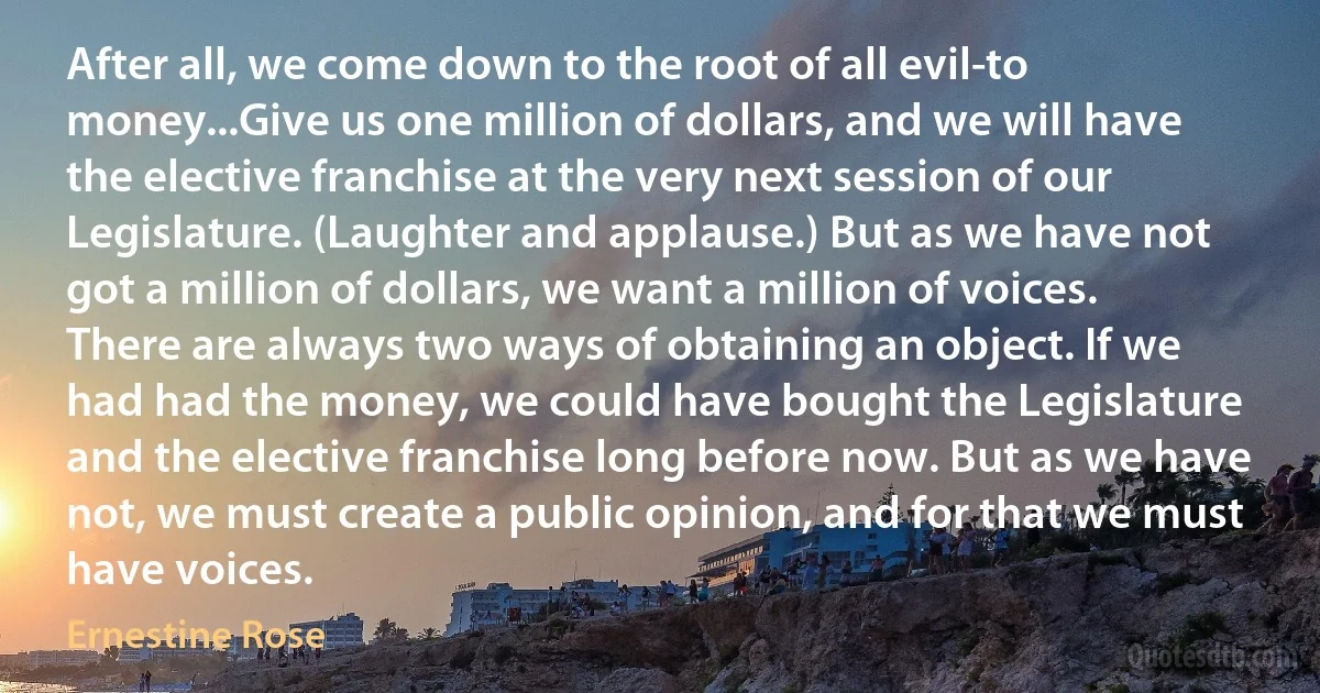 After all, we come down to the root of all evil-to money...Give us one million of dollars, and we will have the elective franchise at the very next session of our Legislature. (Laughter and applause.) But as we have not got a million of dollars, we want a million of voices. There are always two ways of obtaining an object. If we had had the money, we could have bought the Legislature and the elective franchise long before now. But as we have not, we must create a public opinion, and for that we must have voices. (Ernestine Rose)