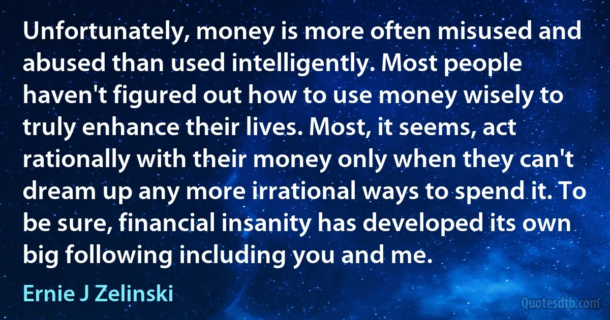 Unfortunately, money is more often misused and abused than used intelligently. Most people haven't figured out how to use money wisely to truly enhance their lives. Most, it seems, act rationally with their money only when they can't dream up any more irrational ways to spend it. To be sure, financial insanity has developed its own big following including you and me. (Ernie J Zelinski)