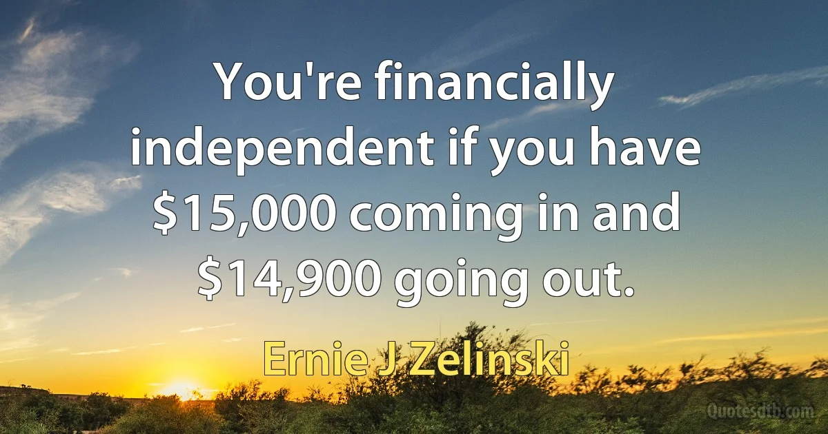 You're financially independent if you have $15,000 coming in and $14,900 going out. (Ernie J Zelinski)