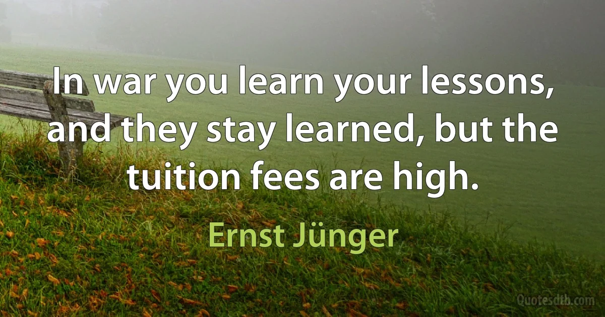 In war you learn your lessons, and they stay learned, but the tuition fees are high. (Ernst Jünger)