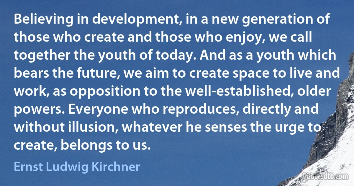 Believing in development, in a new generation of those who create and those who enjoy, we call together the youth of today. And as a youth which bears the future, we aim to create space to live and work, as opposition to the well-established, older powers. Everyone who reproduces, directly and without illusion, whatever he senses the urge to create, belongs to us. (Ernst Ludwig Kirchner)