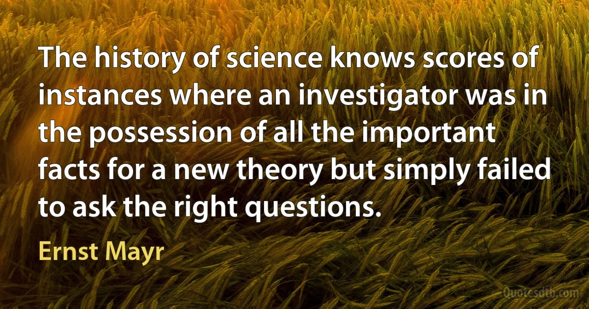 The history of science knows scores of instances where an investigator was in the possession of all the important facts for a new theory but simply failed to ask the right questions. (Ernst Mayr)