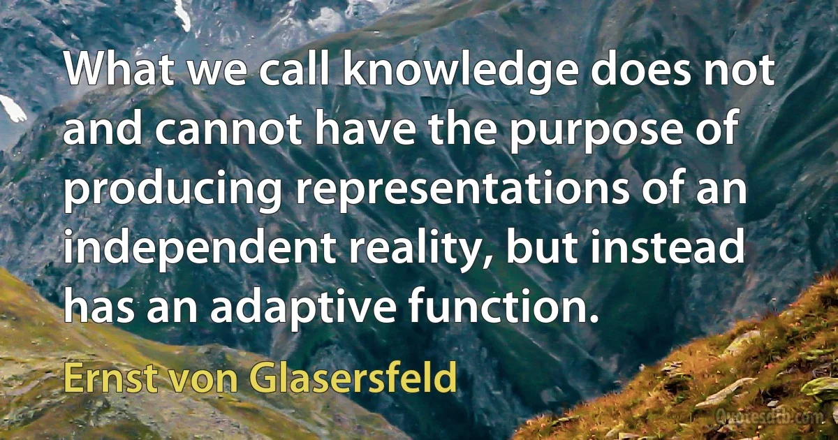 What we call knowledge does not and cannot have the purpose of producing representations of an independent reality, but instead has an adaptive function. (Ernst von Glasersfeld)