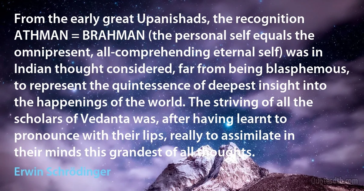 From the early great Upanishads, the recognition ATHMAN = BRAHMAN (the personal self equals the omnipresent, all-comprehending eternal self) was in Indian thought considered, far from being blasphemous, to represent the quintessence of deepest insight into the happenings of the world. The striving of all the scholars of Vedanta was, after having learnt to pronounce with their lips, really to assimilate in their minds this grandest of all thoughts. (Erwin Schrödinger)