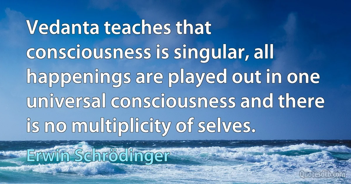 Vedanta teaches that consciousness is singular, all happenings are played out in one universal consciousness and there is no multiplicity of selves. (Erwin Schrödinger)