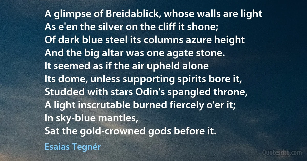 A glimpse of Breidablick, whose walls are light
As e'en the silver on the cliff it shone;
Of dark blue steel its columns azure height
And the big altar was one agate stone.
It seemed as if the air upheld alone
Its dome, unless supporting spirits bore it,
Studded with stars Odin's spangled throne,
A light inscrutable burned fiercely o'er it;
In sky-blue mantles,
Sat the gold-crowned gods before it. (Esaias Tegnér)