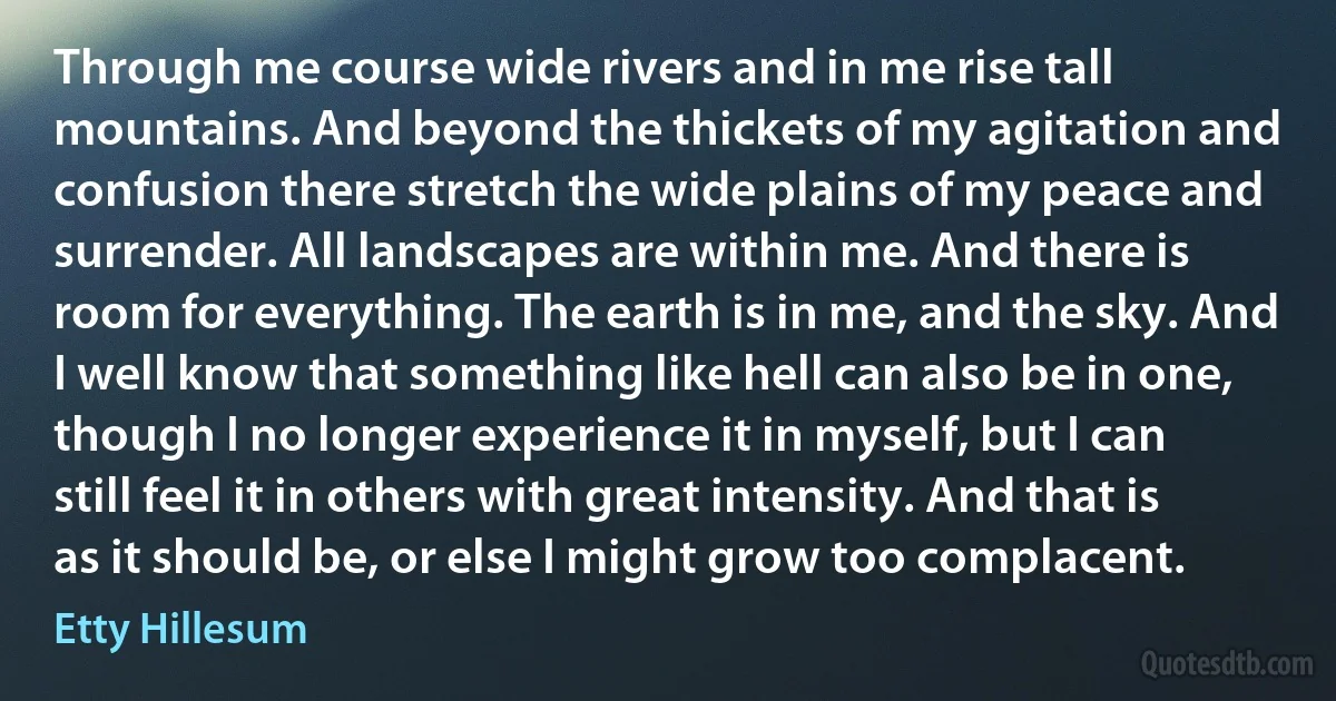 Through me course wide rivers and in me rise tall mountains. And beyond the thickets of my agitation and confusion there stretch the wide plains of my peace and surrender. All landscapes are within me. And there is room for everything. The earth is in me, and the sky. And I well know that something like hell can also be in one, though I no longer experience it in myself, but I can still feel it in others with great intensity. And that is as it should be, or else I might grow too complacent. (Etty Hillesum)