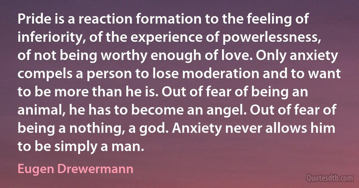 Pride is a reaction formation to the feeling of inferiority, of the experience of powerlessness, of not being worthy enough of love. Only anxiety compels a person to lose moderation and to want to be more than he is. Out of fear of being an animal, he has to become an angel. Out of fear of being a nothing, a god. Anxiety never allows him to be simply a man. (Eugen Drewermann)