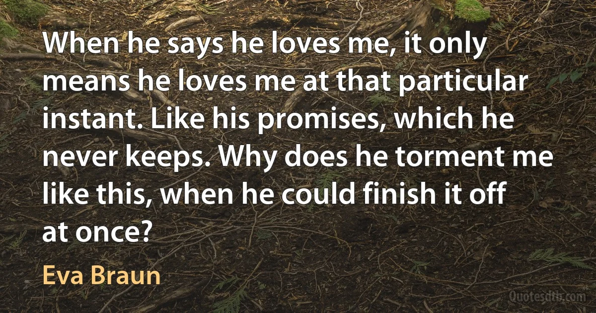 When he says he loves me, it only means he loves me at that particular instant. Like his promises, which he never keeps. Why does he torment me like this, when he could finish it off at once? (Eva Braun)