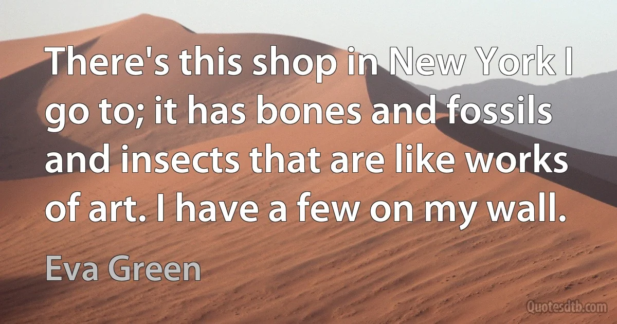 There's this shop in New York I go to; it has bones and fossils and insects that are like works of art. I have a few on my wall. (Eva Green)