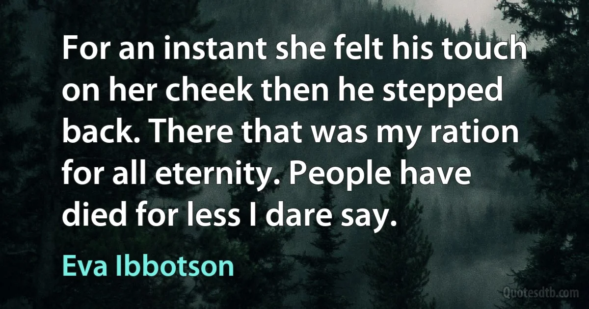 For an instant she felt his touch on her cheek then he stepped back. There that was my ration for all eternity. People have died for less I dare say. (Eva Ibbotson)