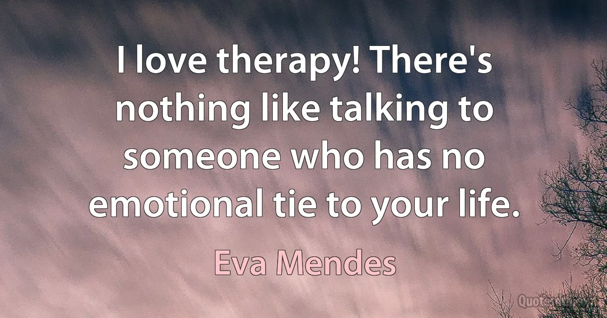 I love therapy! There's nothing like talking to someone who has no emotional tie to your life. (Eva Mendes)