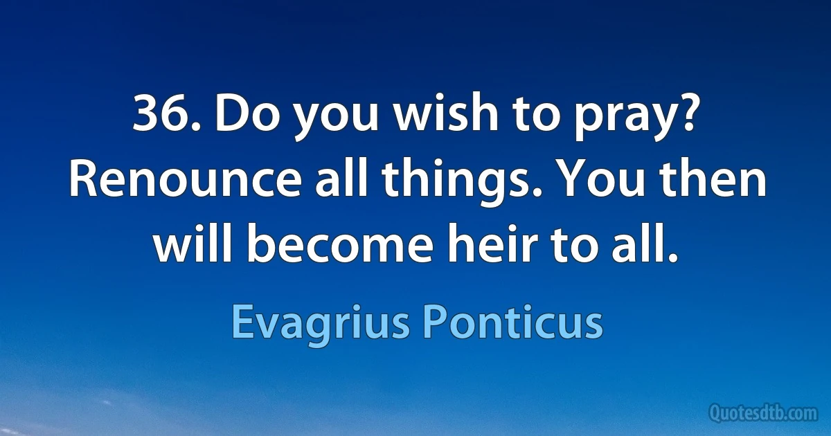 36. Do you wish to pray? Renounce all things. You then will become heir to all. (Evagrius Ponticus)