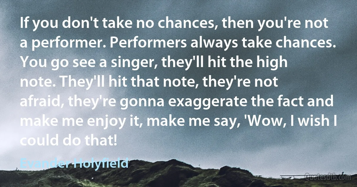 If you don't take no chances, then you're not a performer. Performers always take chances. You go see a singer, they'll hit the high note. They'll hit that note, they're not afraid, they're gonna exaggerate the fact and make me enjoy it, make me say, 'Wow, I wish I could do that! (Evander Holyfield)