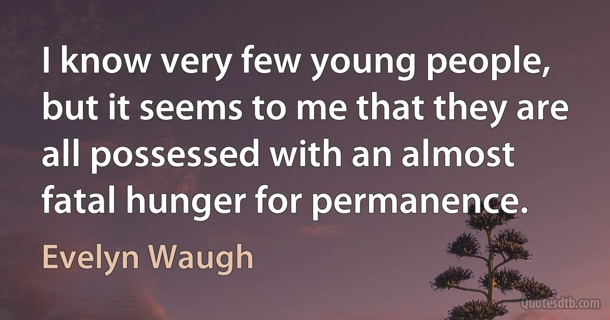 I know very few young people, but it seems to me that they are all possessed with an almost fatal hunger for permanence. (Evelyn Waugh)