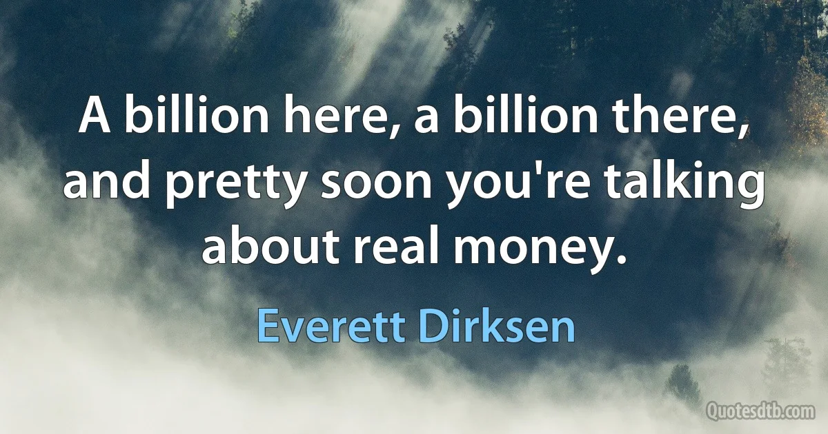 A billion here, a billion there, and pretty soon you're talking about real money. (Everett Dirksen)