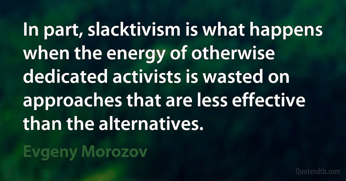 In part, slacktivism is what happens when the energy of otherwise dedicated activists is wasted on approaches that are less effective than the alternatives. (Evgeny Morozov)