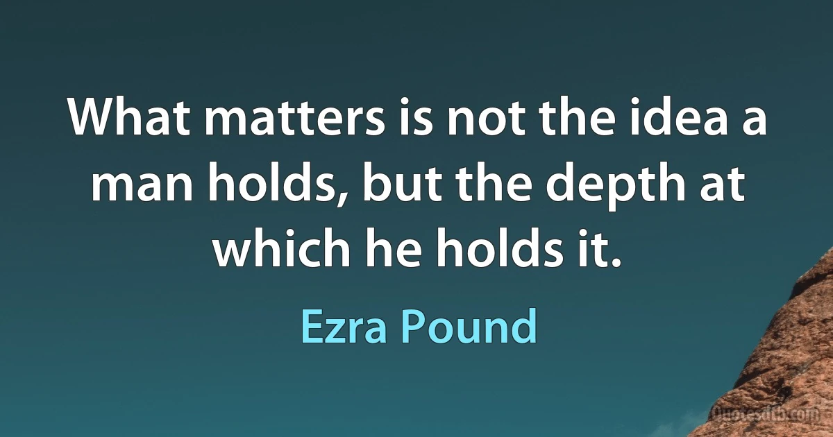 What matters is not the idea a man holds, but the depth at which he holds it. (Ezra Pound)