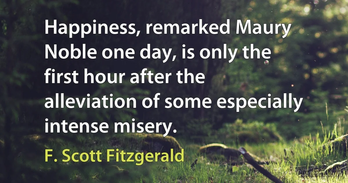 Happiness, remarked Maury Noble one day, is only the first hour after the alleviation of some especially intense misery. (F. Scott Fitzgerald)