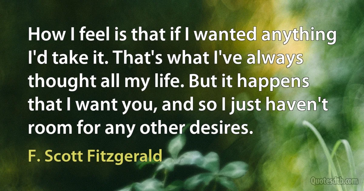 How I feel is that if I wanted anything I'd take it. That's what I've always thought all my life. But it happens that I want you, and so I just haven't room for any other desires. (F. Scott Fitzgerald)