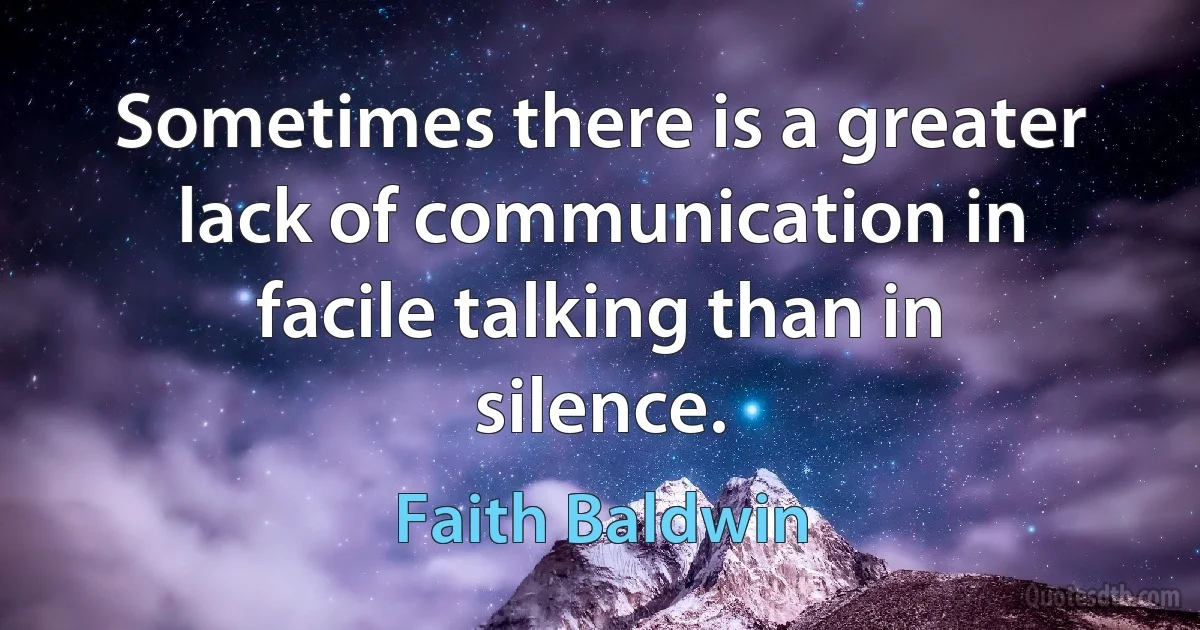 Sometimes there is a greater lack of communication in facile talking than in silence. (Faith Baldwin)