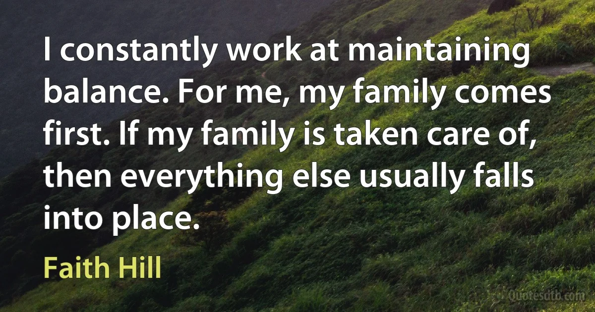 I constantly work at maintaining balance. For me, my family comes first. If my family is taken care of, then everything else usually falls into place. (Faith Hill)