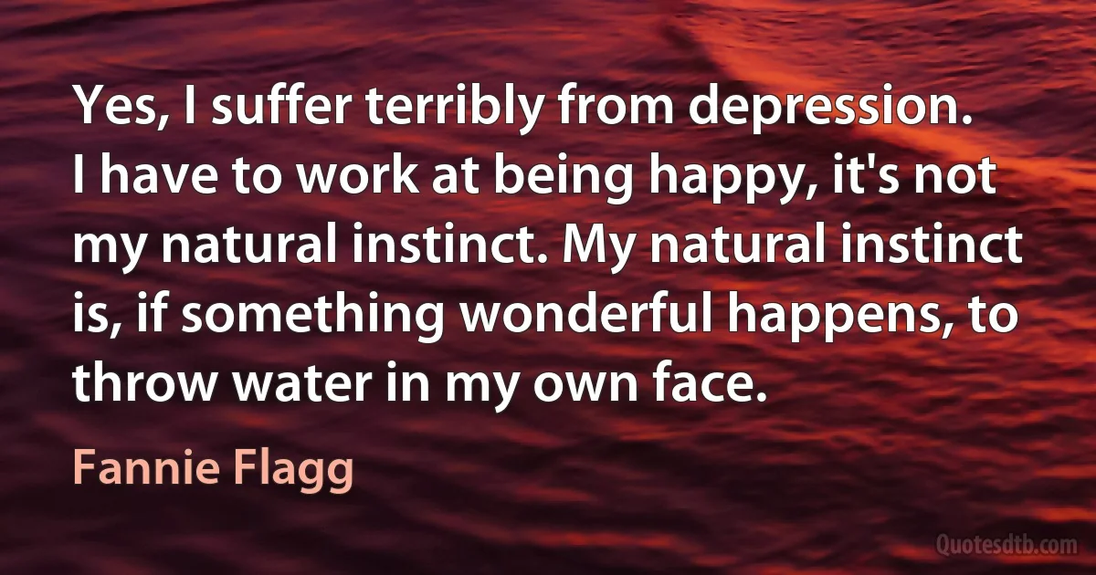 Yes, I suffer terribly from depression. I have to work at being happy, it's not my natural instinct. My natural instinct is, if something wonderful happens, to throw water in my own face. (Fannie Flagg)