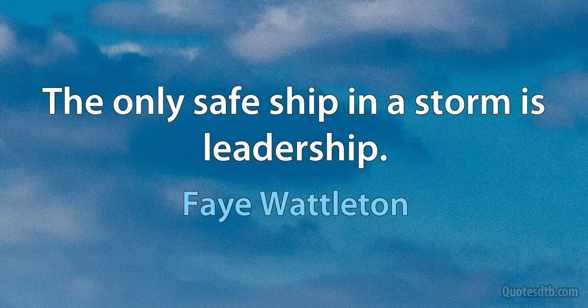 The only safe ship in a storm is leadership. (Faye Wattleton)